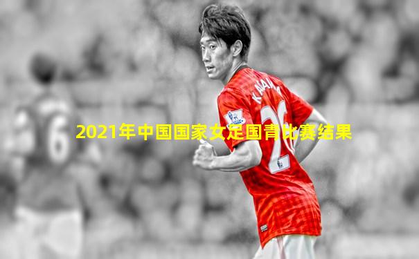 2021年中国国家女足国青比赛结果