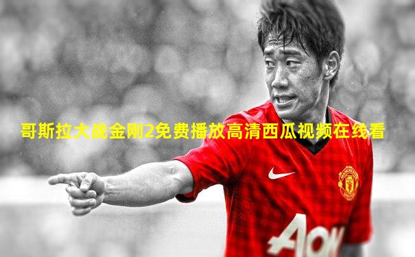 哥斯拉大战金刚2免费播放高清西瓜视频在线看