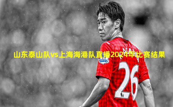 山东泰山队vs上海海港队直播2024年比赛结果