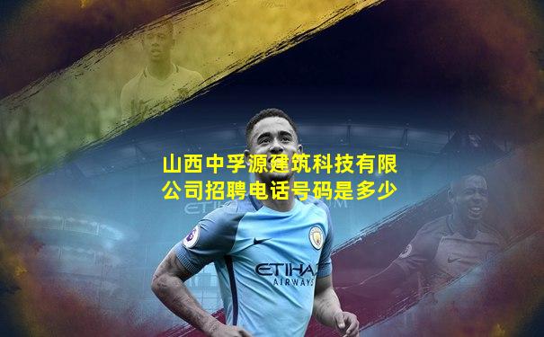 山西中孚源建筑科技有限公司招聘电话号码是多少