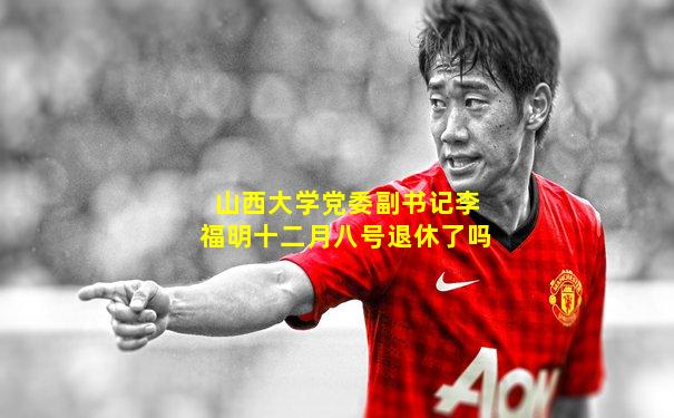 山西大学党委副书记李福明十二月八号退休了吗