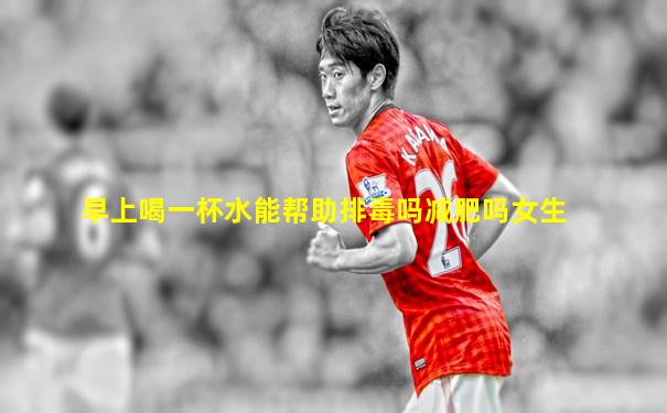 早上喝一杯水能帮助排毒吗减肥吗女生