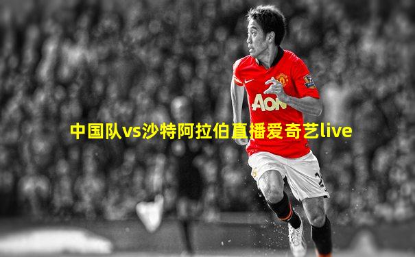 中国队vs沙特阿拉伯直播爱奇艺live