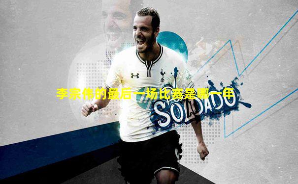 李宗伟的最后一场比赛是哪一年